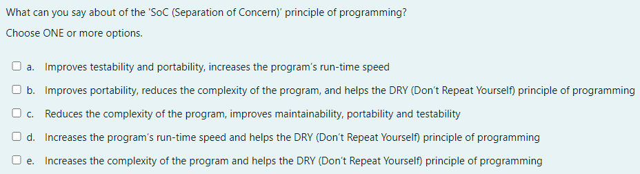 What can you say about of the 'SoC (Separation of Concern)' principle of programming?
Choose ONE or more options.
O a. Improves testability and portability, increases the program's run-time speed
O b. Improves portability, reduces the complexity of the program, and helps the DRY (Don't Repeat Yourself) principle of programming
O c. Reduces the complexity of the program, improves maintainability, portability and testability
O d. Increases the program's run-time speed and helps the DRY (Don't Repeat Yourself) principle of programming
O e. Increases the complexity of the program and helps the DRY (Don't Repeat Yourself) principle of programming
