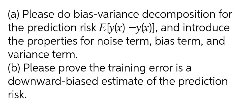 (a) Please do bias-variance decomposition for
the prediction risk E[v(x) -y(x)], and introduce
the properties for noise term, bias term, and
variance term.
(b) Please prove the training error is a
downward-biased estimate of the prediction
risk.
