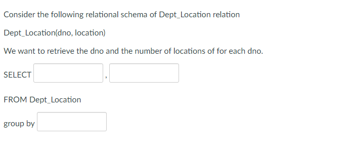 Consider the following relational schema of Dept_Location relation
Dept Location(dno, location)
We want to retrieve the dno and the number of locations of for each dno.
SELECT
FROM Dept_Location
group by
