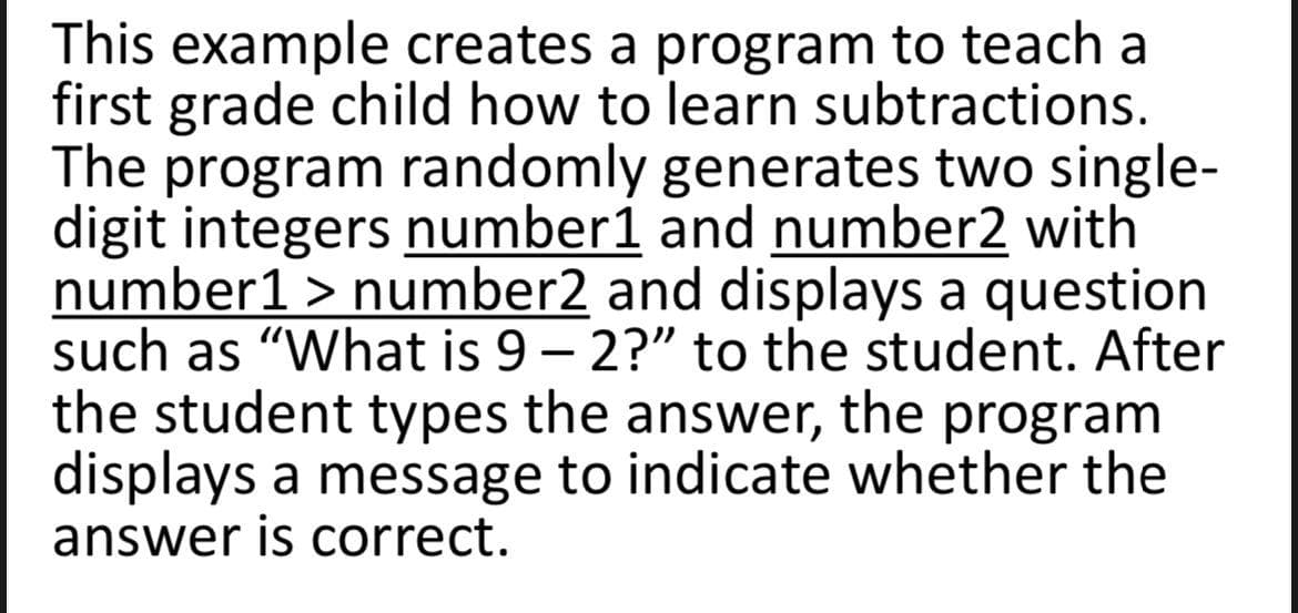 This example creates a program to teach a
first grade child how to learn subtractions.
The program randomly generates two single-
digit integers number1 and number2 with
number1 > number2 and displays a question
such as "What is 9 – 2?" to the student. After
the student types the answer, the program
displays a message to indicate whether the
answer is correct.
