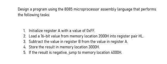 Design a program using the 8085 microprocessor assembly language that performs
the following tasks:
1. Initialize register A with a value of OxFF.
2. Load a 16-bit value from memory location 2000H into register pair HL.
3. Subtract the value in register B from the value in register A.
4. Store the result in memory location 3000H.
5. If the result is negative, jump to memory location 4000H.