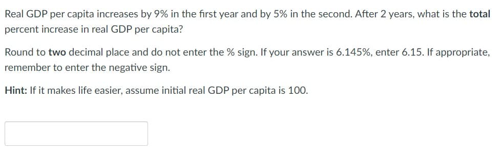 Real GDP per capita increases by 9% in the first year and by 5% in the second. After 2 years, what is the total
percent increase in real GDP per capita?
Round to two decimal place and do not enter the % sign. If your answer is 6.145%, enter 6.15. If appropriate,
remember to enter the negative sign.
Hint: If it makes life easier, assume initial real GDP per capita is 100.