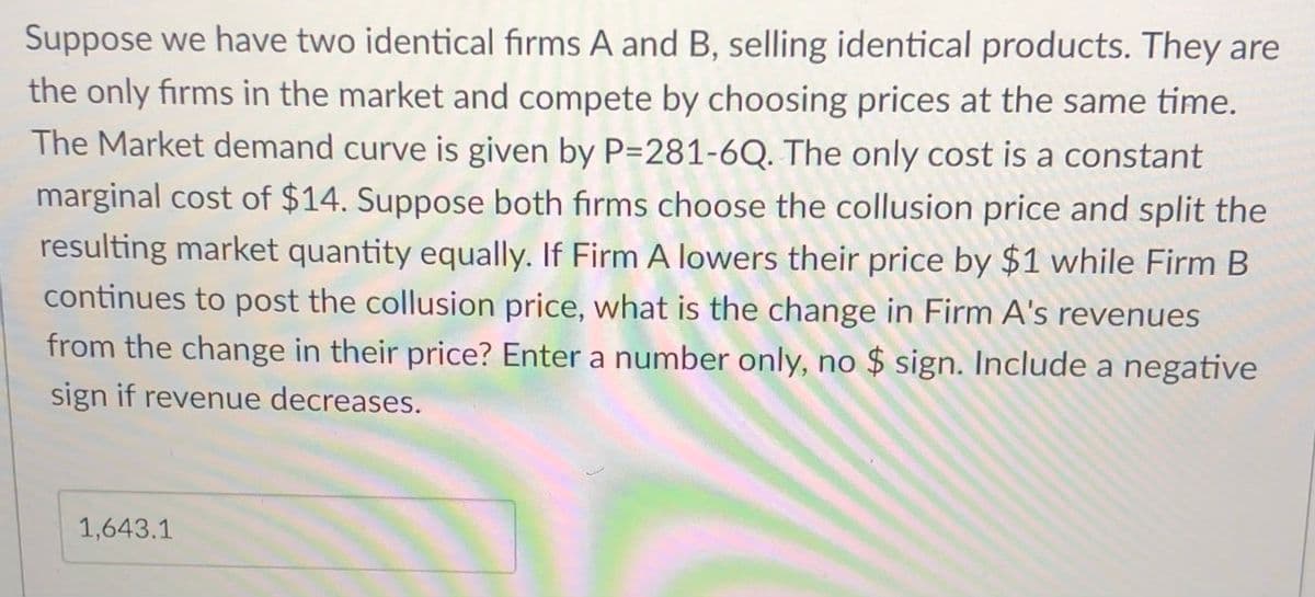 Suppose we have two identical firms A and B, selling identical products. They are
the only firms in the market and compete by choosing prices at the same time.
The Market demand curve is given by P=281-6Q. The only cost is a constant
marginal cost of $14. Suppose both firms choose the collusion price and split the
resulting market quantity equally. If Firm A lowers their price by $1 while Firm B
continues to post the collusion price, what is the change in Firm A's revenues
from the change in their price? Enter a number only, no $ sign. Include a negative
sign if revenue decreases.
1,643.1
