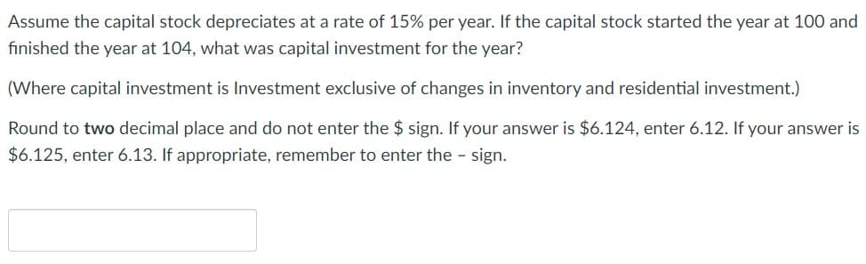 Assume the capital stock depreciates at a rate of 15% per year. If the capital stock started the year at 100 and
finished the year at 104, what was capital investment for the year?
(Where capital investment is Investment exclusive of changes in inventory and residential investment.)
Round to two decimal place and do not enter the $ sign. If your answer is $6.124, enter 6.12. If your answer is
$6.125, enter 6.13. If appropriate, remember to enter the - sign.