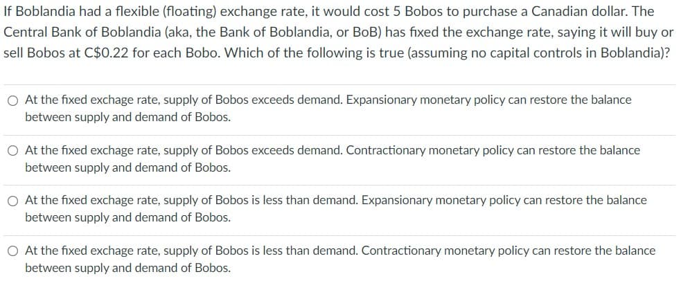 If Boblandia had a flexible (floating) exchange rate, it would cost 5 Bobos to purchase a Canadian dollar. The
Central Bank of Boblandia (aka, the Bank of Boblandia, or BoB) has fixed the exchange rate, saying it will buy or
sell Bobos at C$0.22 for each Bobo. Which of the following is true (assuming no capital controls in Boblandia)?
O At the fixed exchage rate, supply of Bobos exceeds demand. Expansionary monetary policy can restore the balance
between supply and demand of Bobos.
O At the fixed exchage rate, supply of Bobos exceeds demand. Contractionary monetary policy can restore the balance
between supply and demand of Bobos.
O At the fixed exchage rate, supply of Bobos is less than demand. Expansionary monetary policy can restore the balance
between supply and demand of Bobos.
O At the fixed exchage rate, supply of Bobos is less than demand. Contractionary monetary policy can restore the balance
between supply and demand of Bobos.