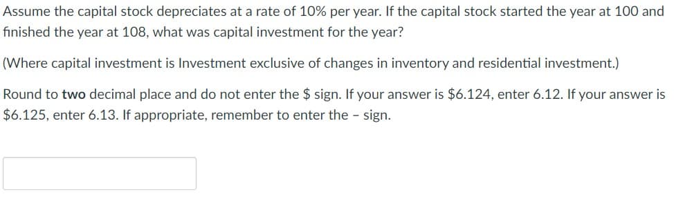 Assume the capital stock depreciates at a rate of 10% per year. If the capital stock started the year 100 and
finished the year at 108, what was capital investment for the year?
(Where capital investment is Investment exclusive of changes in inventory and residential investment.)
Round to two decimal place and do not enter the $ sign. If your answer is $6.124, enter 6.12. If your answer is
$6.125, enter 6.13. If appropriate, remember to enter the - sign.