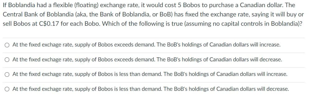 If Boblandia had a flexible (floating) exchange rate, it would cost 5 Bobos to purchase a Canadian dollar. The
Central Bank of Boblandia (aka, the Bank of Boblandia, or BoB) has fixed the exchange rate, saying it will buy or
sell Bobos at C$0.17 for each Bobo. Which of the following is true (assuming no capital controls in Boblandia)?
O At the fixed exchage rate, supply of Bobos exceeds demand. The BoB's holdings of Canadian dollars will increase.
O At the fixed exchage rate, supply of Bobos exceeds demand. The BoB's holdings of Canadian dollars will decrease.
At the fixed exchage rate, supply of Bobos is less than demand. The BoB's holdings of Canadian dollars will increase.
O At the fixed exchage rate, supply of Bobos is less than demand. The BoB's holdings of Canadian dollars will decrease.