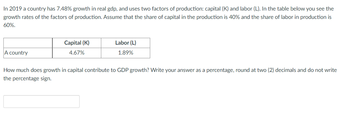 In 2019 a country has 7.48% growth in real gdp, and uses two factors of production: capital (K) and labor (L). In the table below you see the
growth rates of the factors of production. Assume that the share of capital in the production is 40% and the share of labor in production is
60%.
Capital (K)
Labor (L)
A country
4.67%
1.89%
How much does growth in capital contribute to GDP growth? Write your answer as a percentage, round at two (2) decimals and do not write
the percentage sign.
