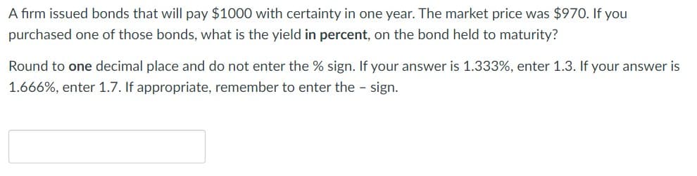 A firm issued bonds that will pay $1000 with certainty in one year. The market price was $970. If you
purchased one of those bonds, what is the yield in percent, on the bond held to maturity?
Round to one decimal place and do not enter the % sign. If your answer is 1.333%, enter 1.3. If your answer is
1.666%, enter 1.7. If appropriate, remember to enter the sign.
