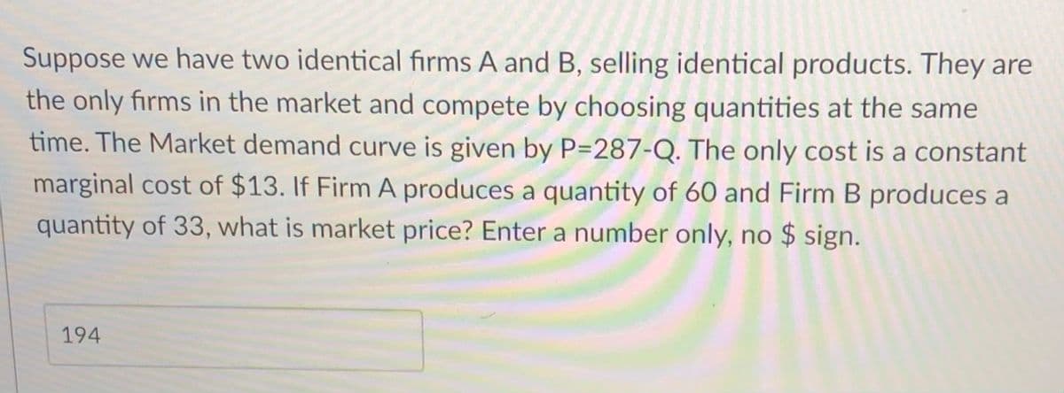Suppose we have two identical fırms A and B, selling identical products. They are
the only firms in the market and compete by choosing quantities at the same
time. The Market demand curve is given by P=287-Q. The only cost is a constant
marginal cost of $13. If Firm A produces a quantity of 60 and Firm B produces a
quantity of 33, what is market price? Enter a number only, no $ sign.
194
