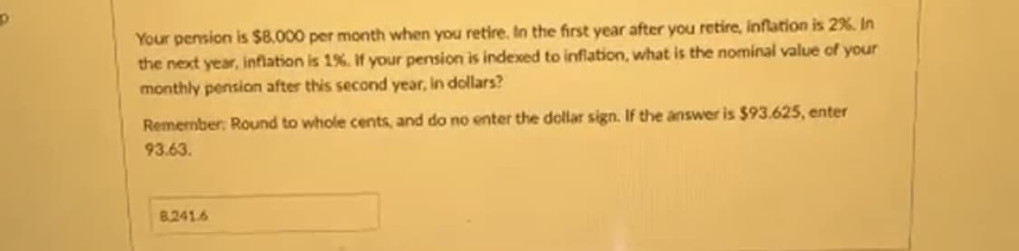 D
Your pension is $8,000 per month when you retire. In the first year after you retire, inflation is 2%. In
the next year, inflation is 1%. If your pension is indexed to inflation, what is the nominal value of your
monthly pension after this second year, in dollars?
Remember: Round to whole cents, and do no enter the dollar sign. If the answer is $93.625, enter
93.63.
8.241.6