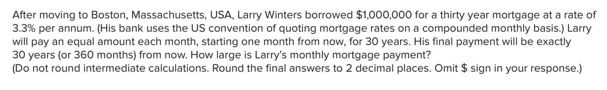 After moving to Boston, Massachusetts, USA, Larry Winters borrowed $1,000,000 for a thirty year mortgage at a rate of
3.3% per annum. (His bank uses the US convention of quoting mortgage rates on a compounded monthly basis.) Larry
will pay an equal amount each month, starting one month from now, for 30 years. His final payment will be exactly
30 years (or 360 months) from now. How large is Larry's monthly mortgage payment?
(Do not round intermediate calculations. Round the final answers to 2 decimal places. Omit $ sign in your response.)
