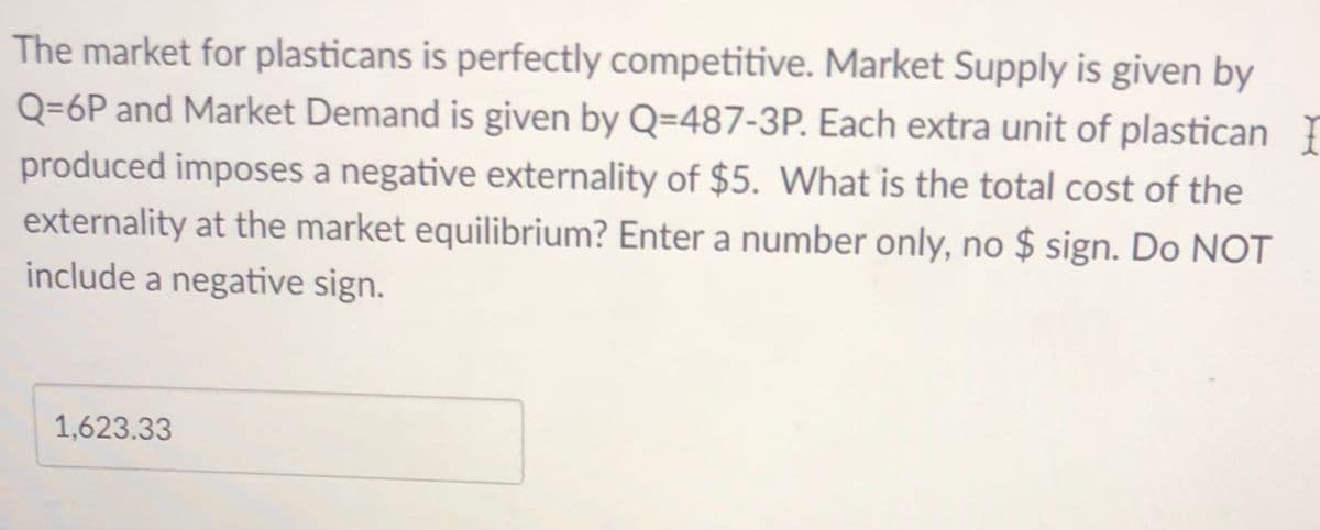 The market for plasticans is perfectly competitive. Market Supply is given by
Q=6P and Market Demand is given by Q=487-3P. Each extra unit of plastican
produced imposes a negative externality of $5. What is the total cost of the
externality at the market equilibrium? Enter a number only, no $ sign. Do NOT
include a negative sign.
1,623.33

