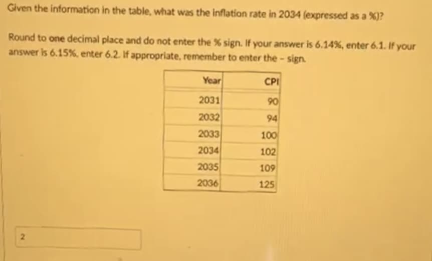 Given the information in the table, what was the inflation rate in 2034 (expressed as a %)?
Round to one decimal place and do not enter the % sign. If your answer is 6.14%, enter 6.1. If your
answer is 6.15%, enter 6.2. If appropriate, remember to enter the - sign.
2
Year
2031
2032
2033
2034
2035
2036
CPI
90
94
100
102
109
125