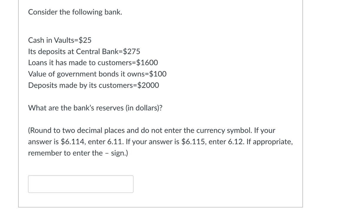 Consider the following bank.
Cash in Vaults=$25
Its deposits at Central Bank-$275
Loans it has made to customers=$1600
Value of government bonds it owns=$100
Deposits made by its customers=$2000
What are the bank's reserves (in dollars)?
(Round to two decimal places and do not enter the currency symbol. If your
answer is $6.114, enter 6.11. If your answer is $6.115, enter 6.12. If appropriate,
remember to enter the - sign.)