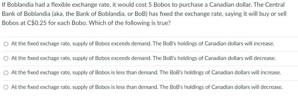 If Boblandia had a flexible exchange rate, it would cost 5 Bobos to purchase a Canadian dollar. The Central
Bank of Boblandia (aka, the Bank of Boblandia, or BoB) has fixed the exchange rate, saying it will buy or sell
Bobos at C$0.25 for each Bobo. Which of the following is true?
O At the fixed exchage rate, supply of Bobos exceeds demand. The BoB's holdings of Canadian dollars will increase.
O At the fixed exchage rate, supply of Bobos exceeds demand. The BoB's holdings of Canadian dollars will decrease.
O At the fixed exchage rate, supply of Bobos is less than demand. The BoB's holdings of Canadian dollars will increase.
O At the fixed exchage rate, supply of Bobos is less than demand. The BoB's holdings of Canadian dollars will decrease.