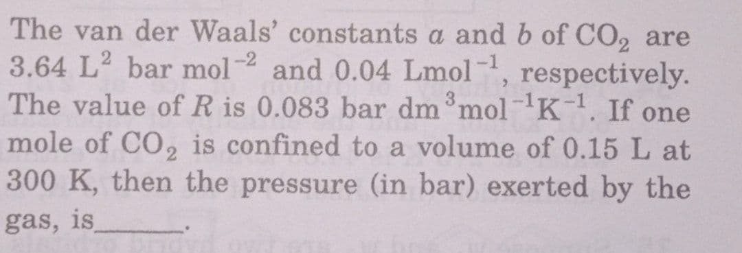 The van der Waals' constants a and b of CO, are
3.64 L2 bar mol 2 and 0.04 Lmol, respectively.
The value of R is 0.083 bar dm mol-1K. If one
mole of CO, is confined to a volume of 0.15 L at
300 K, then the pressure (in bar) exerted by the
gas, is
