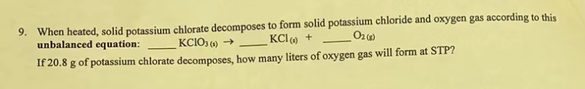 9. When heated, solid potassium chlorate decomposes to form solid potassium chloride and oxygen gas according to this
unbalanced equation:
KCIO3(s) →
KCl (s) +
O2 (g)
If 20.8 g of potassium chlorate decomposes, how many liters of oxygen gas will form at STP?