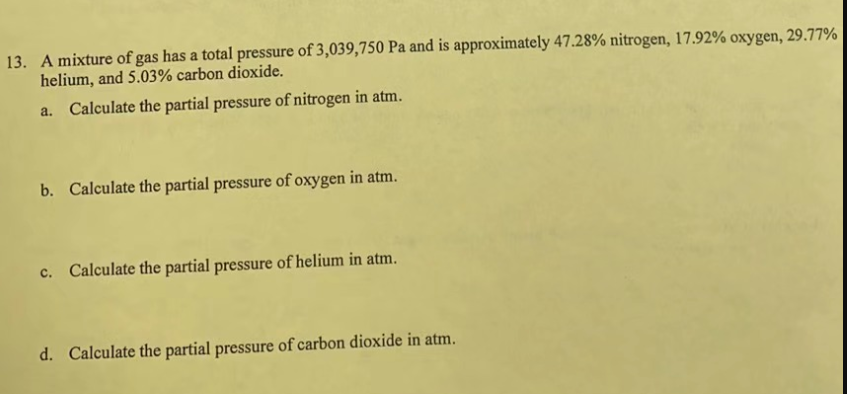 13. A mixture of gas has a total pressure of 3,039,750 Pa and is approximately 47.28% nitrogen, 17.92% oxygen, 29.77%
helium, and 5.03% carbon dioxide.
a. Calculate the partial pressure of nitrogen in atm.
b. Calculate the partial pressure of oxygen in atm.
c. Calculate the partial pressure of helium in atm.
d. Calculate the partial pressure of carbon dioxide in atm.