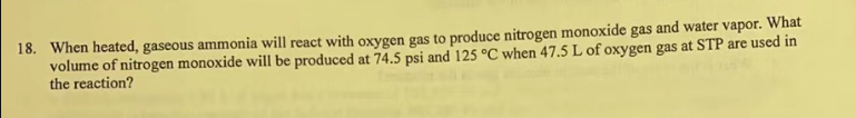 18. When heated, gaseous ammonia will react with oxygen gas to produce nitrogen monoxide gas and water vapor. What
volume of nitrogen monoxide will be produced at 74.5 psi and 125 °C when 47.5 L of oxygen gas at STP are used in
the reaction?