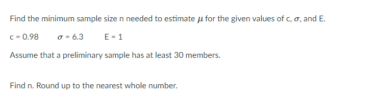 Find the minimum sample size n needed to estimate u for the given values of c, o, and E.
c = 0.98
o = 6.3
E = 1
Assume that a preliminary sample has at least 30 members.
Find n. Round up to the nearest whole number.
