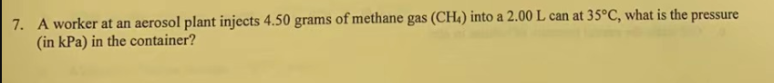 7. A worker at an aerosol plant injects 4.50 grams of methane gas (CH4) into a 2.00 L can at 35°C, what is the pressure
(in kPa) in the container?
