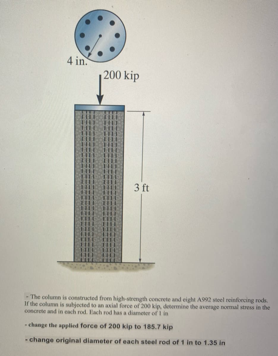 4 in.
200 kip
3 ft
- The column is constructed from high-strength concrete and eight A992 steel reinforcing rods.
If the column is subjected to an axial force of 200 kip, determine the average normal stress in the
concrete and in each rod. Each rod has a diameter of 1 in
- change the applied force of 200 kip to 185.7 kip
- change original diameter of each steel rod of 1 in to 1.35 in