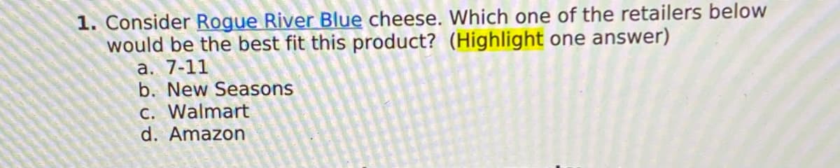1. Consider Rogue River Blue cheese. Which one of the retailers below
would be the best fit this product? (Highlight one answer)
a. 7-11
b. New Seasons
c. Walmart
d. Amazon