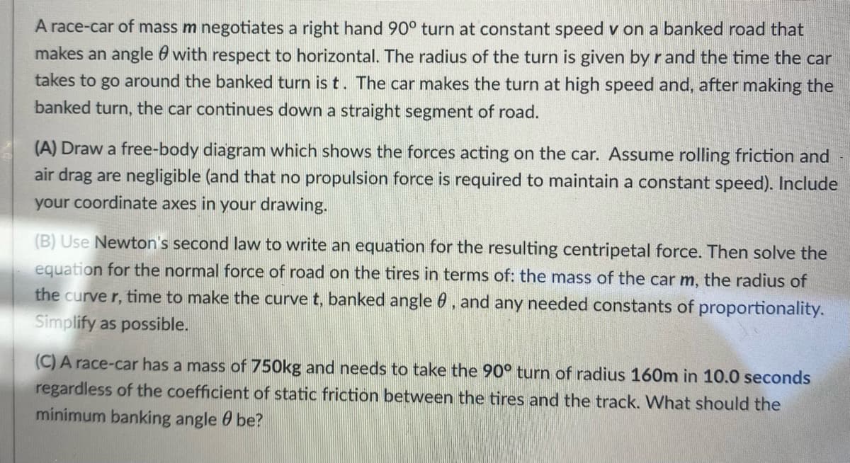 A race-car of mass m negotiates a right hand 90° turn at constant speed v on a banked road that
makes an angle with respect to horizontal. The radius of the turn is given by r and the time the car
takes to go around the banked turn is t. The car makes the turn at high speed and, after making the
banked turn, the car continues down a straight segment of road.
(A) Draw a free-body diagram which shows the forces acting on the car. Assume rolling friction and
air drag are negligible (and that no propulsion force is required to maintain a constant speed). Include
your coordinate axes in your drawing.
(B) Use Newton's second law to write an equation for the resulting centripetal force. Then solve the
equation for the normal force of road on the tires in terms of: the mass of the car m, the radius of
the curve r, time to make the curve t, banked angle 8, and any needed constants of proportionality.
Simplify as possible.
(C) A race-car has a mass of 750kg and needs to take the 90° turn of radius 160m in 10.0 seconds
regardless of the coefficient of static friction between the tires and the track. What should the
minimum banking angle be?