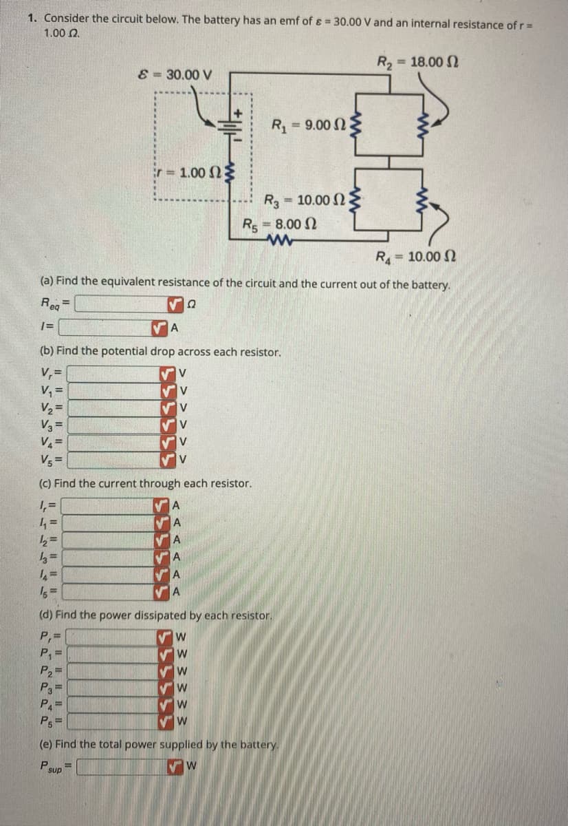 1. Consider the circuit below. The battery has an emf of & = 30.00 V and an internal resistance of r =
1.00 2.
R₂ = 18.00 2
12=
13=
14
& 30.00 V
P₂=
P3=
P₁ =
Ps=
· = 1.00 ΩΣ
sup
V
✔V
✔V
✔V
V
A
VA
VA
VA
A
THE
R₁ = 10.00 2
(a) Find the equivalent resistance of the circuit and the current out of the battery.
Req
√2
A
(b) Find the potential drop across each resistor.
V₁=
V₁ =
V₂=
V3=
V₁=
V₁ =
(c) Find the current through each resistor.
1,₁=
4₁ =
W
R₁
(d) Find the power dissipated by each resistor.
P₁=
P₁ =
W
W
W
✔W
W
R3
= 9.00 Ω Σ
(e) Find the total power supplied by the battery.
P
VW
- 10.00 Ω
R5 = 8.00
www
=