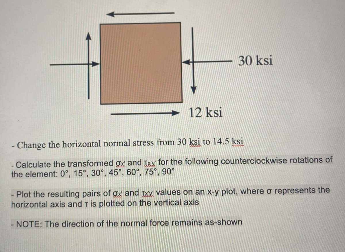 12 ksi
30 ksi
- Change the horizontal normal stress from 30 ksi to 14.5 ksi
- Calculate the transformed gx and Txx for the following counterclockwise rotations of
the element: 0°, 15°, 30°, 45°, 60°, 75°, 90°
Plot the resulting pairs of ox and xx values on an x-y plot, where o represents the
horizontal axis and T is plotted on the vertical axis
NOTE: The direction of the normal force remains as-shown