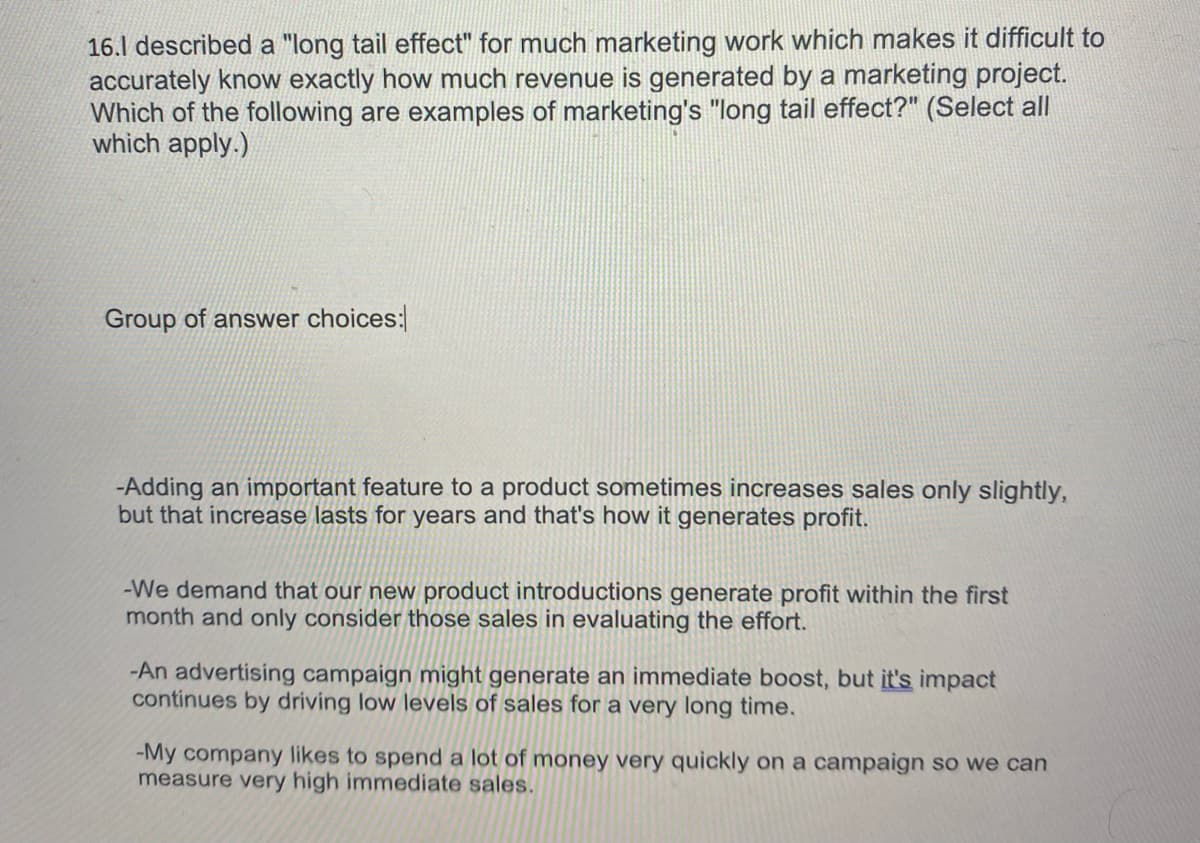 16.1 described a "long tail effect" for much marketing work which makes it difficult to
accurately know exactly how much revenue is generated by a marketing project.
Which of the following are examples of marketing's "long tail effect?" (Select all
which apply.)
Group of answer choices:
-Adding an important feature to a product sometimes increases sales only slightly,
but that increase lasts for years and that's how it generates profit.
-We demand that our new product introductions generate profit within the first
month and only consider those sales in evaluating the effort.
-An advertising campaign might generate an immediate boost, but it's impact
continues by driving low levels of sales for a very long time.
-My company likes to spend a lot of money very quickly on a campaign so we can
measure very high immediate sales.