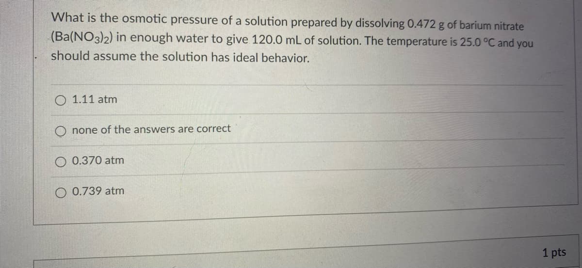 What is the osmotic pressure of a solution prepared by dissolving 0.472 g of barium nitrate
(Ba(NO3)2) in enough water to give 120.0 mL of solution. The temperature is 25.0 °C and you
should assume the solution has ideal behavior.
1.11 atm
none of the answers are correct
0.370 atm
O 0.739 atm
1 pts
