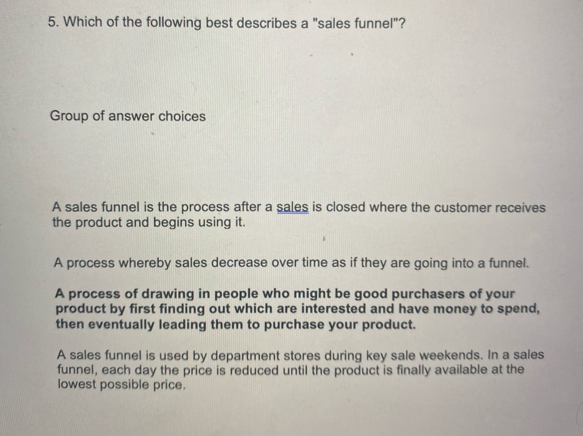 5. Which of the following best describes a "sales funnel"?
Group of answer choices
A sales funnel is the process after a sales is closed where the customer receives
the product and begins using it.
A process whereby sales decrease over time as if they are going into a funnel.
A process of drawing in people who might be good purchasers of your
product by first finding out which are interested and have money to spend,
then eventually leading them to purchase your product.
A sales funnel is used by department stores during key sale weekends. In a sales
funnel, each day the price is reduced until the product is finally available at the
lowest possible price.