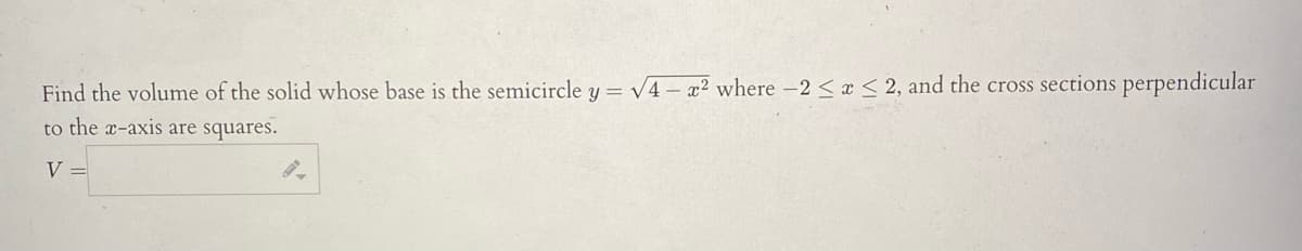 Find the volume of the solid whose base is the semicircle y = √4x2 where -2 ≤ x ≤ 2, and the cross sections perpendicular
to the x-axis are squares.
V