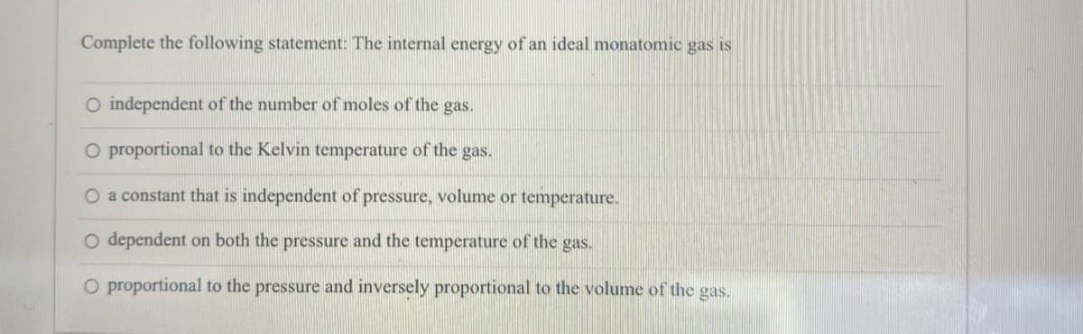 Complete the following statement: The internal energy of an ideal monatomic gas is
O independent of the number of moles of the gas.
O proportional to the Kelvin temperature of the gas.
O a constant that is independent of pressure, volume or temperature.
O dependent on both the pressure and the temperature of the gas.
O proportional to the pressure and inversely proportional to the volume of the gas.