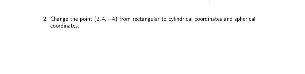 2. Change the point (2, 4,-4) from rectangular to cylindrical coordinates and spherical
coordinates.