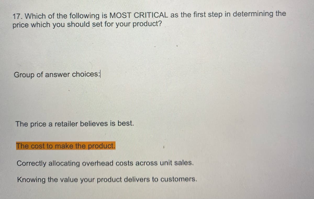 17. Which of the following is MOST CRITICAL as the first step in determining the
price which you should set for your product?
Group of answer choices:
The price a retailer believes is best.
The cost to make the product.
Correctly allocating overhead costs across unit sales.
Knowing the value your product delivers to customers.