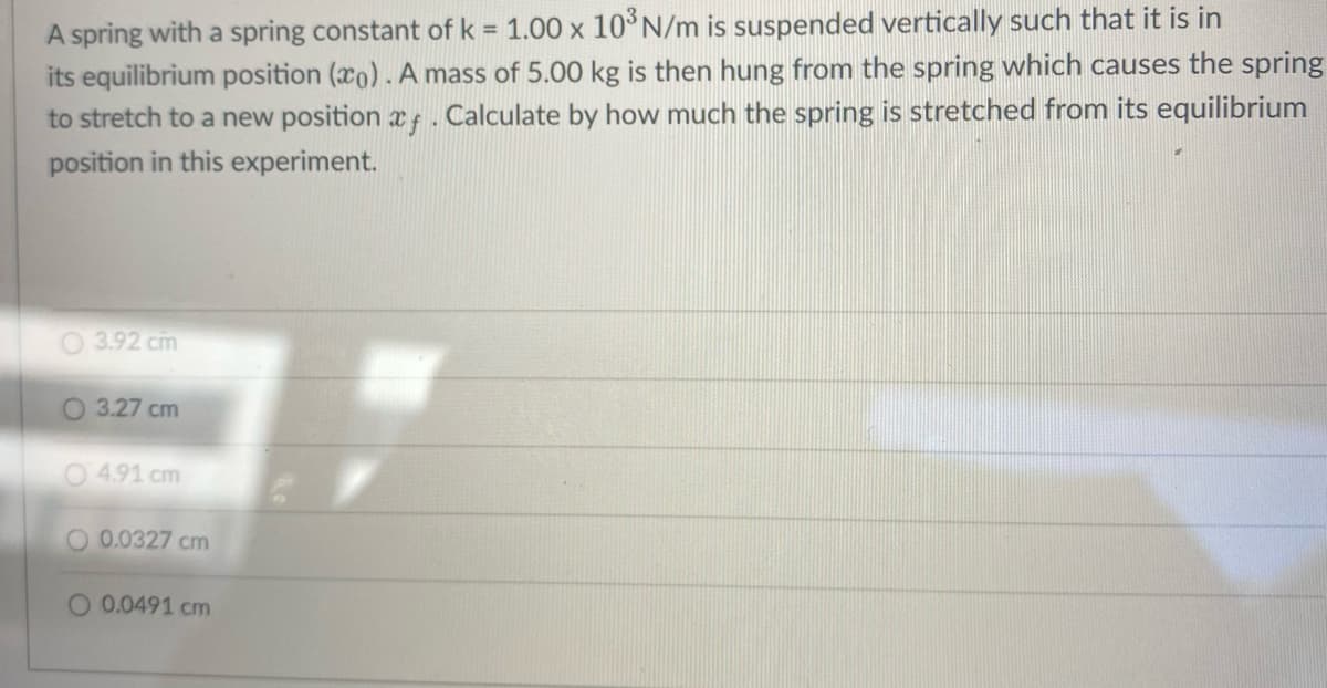A spring with a spring constant of k = 1.00 x 10³ N/m is suspended vertically such that it is in
its equilibrium position (co). A mass of 5.00 kg is then hung from the spring which causes the spring
to stretch to a new position af. Calculate by how much the spring is stretched from its equilibrium
position in this experiment.
3.92 cm
O 3.27 cm
4.91 cm
O 0.0327 cm
O 0.0491 cm