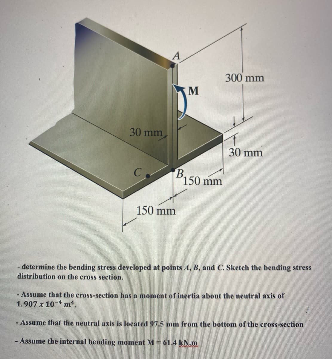 30 mm
C
A
B
150 mm
M
150 mm
300 mm
30 mm
- determine the bending stress developed at points A, B, and C. Sketch the bending stress
distribution on the cross section.
- Assume that the cross-section has a moment of inertia about the neutral axis of
1.907 x 10-4 m².
- Assume that the neutral axis is located 97.5 mm from the bottom of the cross-section
- Assume the internal bending moment M = 61.4 kN.m
