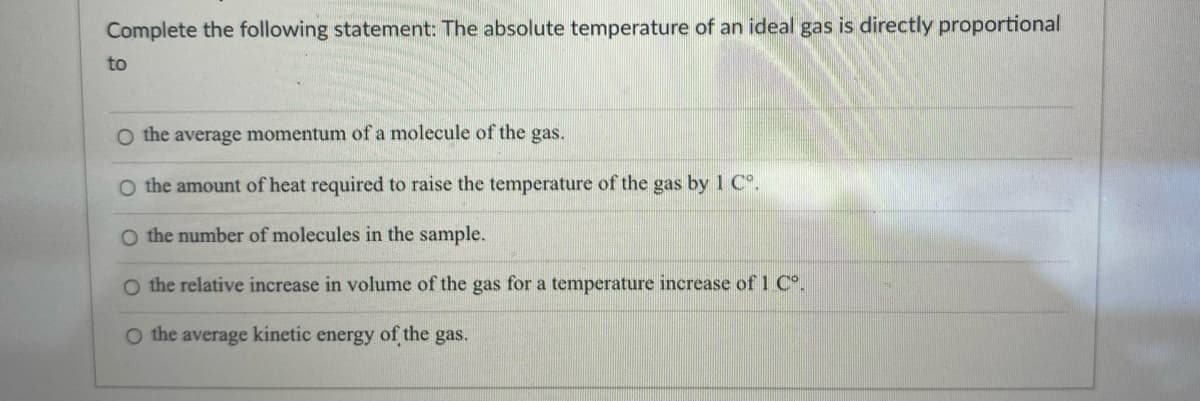 Complete the following statement: The absolute temperature of an ideal gas is directly proportional
to
O the average momentum of a molecule of the gas.
O the amount of heat required to raise the temperature of the gas by 1 Cº.
O the number of molecules in the sample.
O the relative increase in volume of the gas for a temperature increase of 1 Cº.
O the average kinetic energy of the gas.