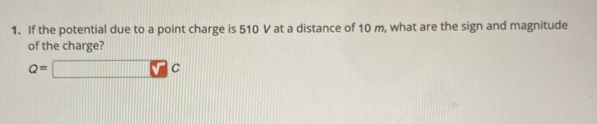 1. If the potential due to a point charge is 510 V at a distance of 10 m, what are the sign and magnitude
of the charge?
Q=