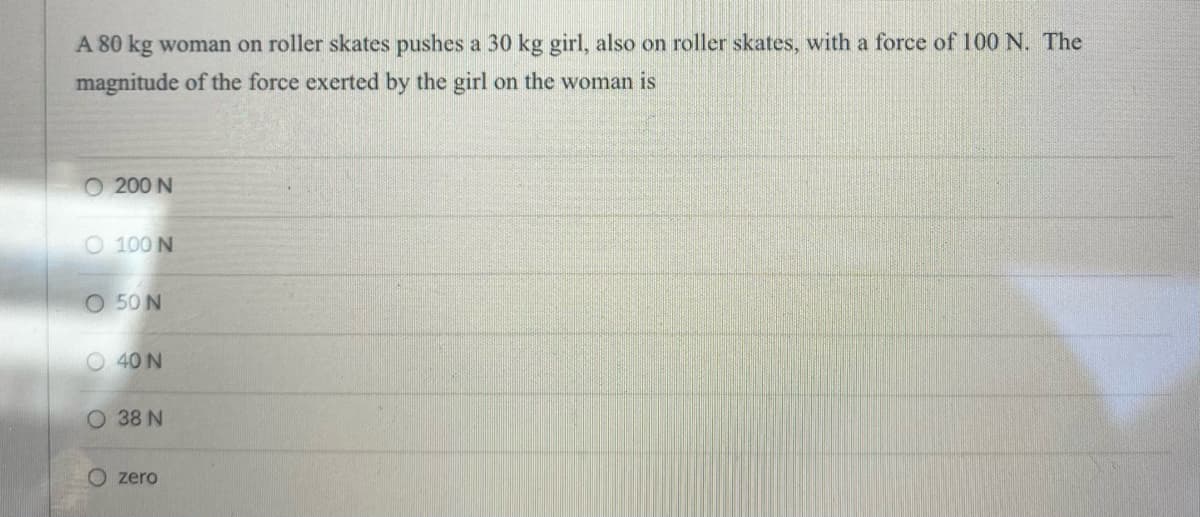 A 80 kg woman on roller skates pushes a 30 kg girl, also on roller skates, with a force of 100 N. The
magnitude of the force exerted by the girl on the woman is
O 200 N
O 100 N
O 50 N
O 40 N
O 38 N
zero