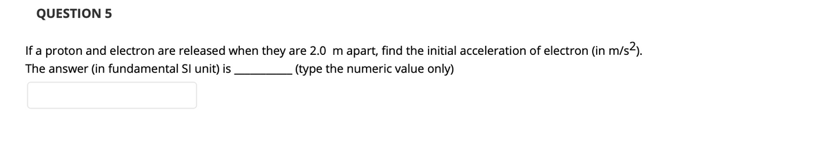 QUESTION 5
If a proton and electron are released when they are 2.0 m apart, find the initial acceleration of electron (in m/s2).
The answer (in fundamental SI unit) is
(type the numeric value only)
