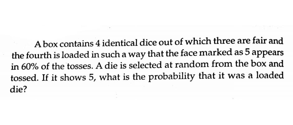 A box contains 4 identical dice out of which three are fair and
the fourth is loaded in such a way that the face marked as 5 appears
in 60% of the tosses. A die is selected at random from the box and
tossed. If it shows 5, what is the probability that it was a loaded
die?
