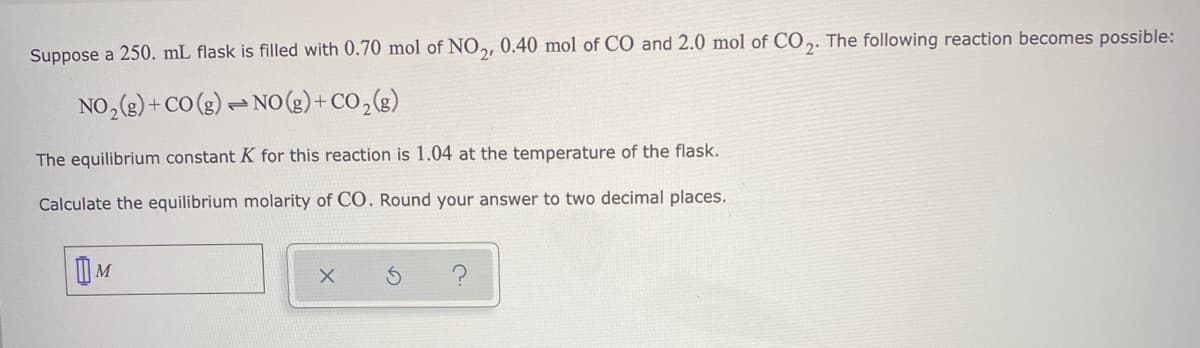 Suppose a 250. mL flask is filled with 0.70 mol of NO,, 0.40 mol of CO and 2.0 mol of CO ,. The following reaction becomes possible:
NO,(3) + CO (g) - No(g)+ CO,(g)
The equilibrium constant K for this reaction is 1.04 at the temperature of the flask.
Calculate the equilibrium molarity of CO. Round your answer to two decimal places.
