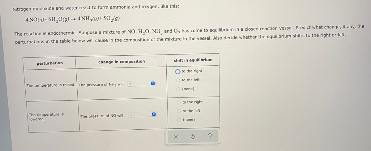 Nitrogen monoxide and water react to form ammonia and oxygen, like this:
4 NO(g)+6H,0(g) → 4 NH3(g)+502(9)
The reaction is endothermic. Suppose a mixture of NO, H,0, NH, and O, has come to equilibrium in a closed reaction vessel. Predict what change, if any, the
perturbations in the table below will cause in the composition of the mixture in the vessel. Also decide whether the equilibrium shifts to the right or left.
perturbation
change in composition
shift in equilibrium
O to the right
O to the left
The temperature is raised. The pressure of NH3 will
(none)
O to the right
O to the left
The temperature is
lowered.
The pressure of NO will
?
O (none)
