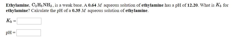 Ethylamine, C2H; NH2, is a weak base. A 0.64 M aqueous solution of ethylamine has a pH of 12.20. What is K, for
ethylamine? Calculate the pH of a 0.35 M aqueous solution of ethylamine.
pH =

