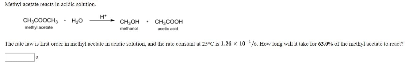 Metiyl acctate rcacts in acidic solution.
CH,COOCH,
• H30
CH,он . сн,соон
н*
methyl acetate
methanol
acesc acid
The rale law is first order in melhyl acelale in acidic solutiva, aad the rate coaslant al 25°C is 1.26 x 10*/8. Ilow long will it take for 63.0 of the melhyl acelale lo react?
