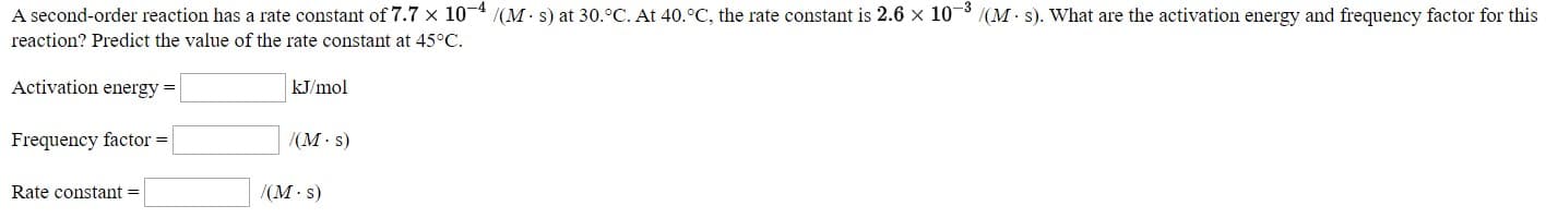 A second-order reaction has a rate constant of 7.7 x 10- /(M s) at 30.°C. At 40.°C, the rate constant is 2.6 x 10 (M s). What are the activation energy and frequency factor for this
reaction? Predict the value of the rate constant at 45°C.
Activation energy =
KJ/mol
Frequency factor -
(M s)
Rate constant =
/(M s)
